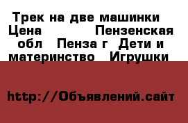 Трек на две машинки › Цена ­ 1 500 - Пензенская обл., Пенза г. Дети и материнство » Игрушки   